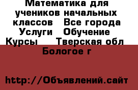 Математика для учеников начальных классов - Все города Услуги » Обучение. Курсы   . Тверская обл.,Бологое г.